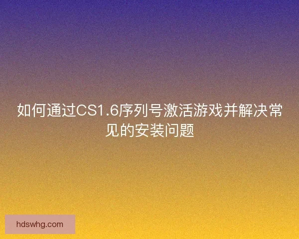 如何通过CS1.6序列号激活游戏并解决常见的安装问题