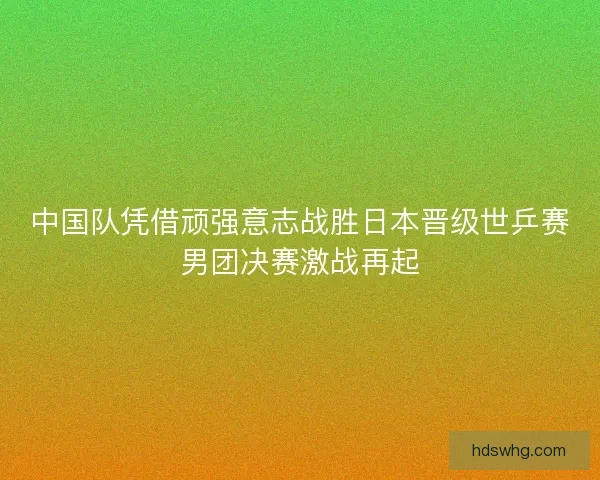 中国队凭借顽强意志战胜日本晋级世乒赛男团决赛激战再起