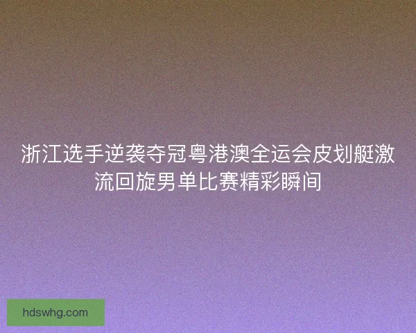 浙江选手逆袭夺冠粤港澳全运会皮划艇激流回旋男单比赛精彩瞬间
