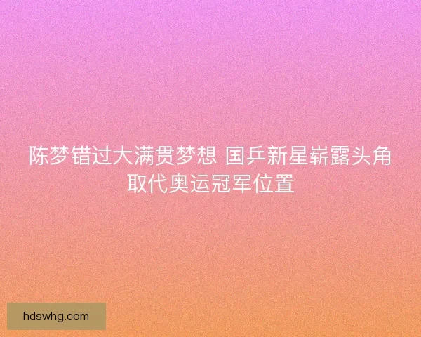 陈梦错过大满贯梦想 国乒新星崭露头角取代奥运冠军位置
