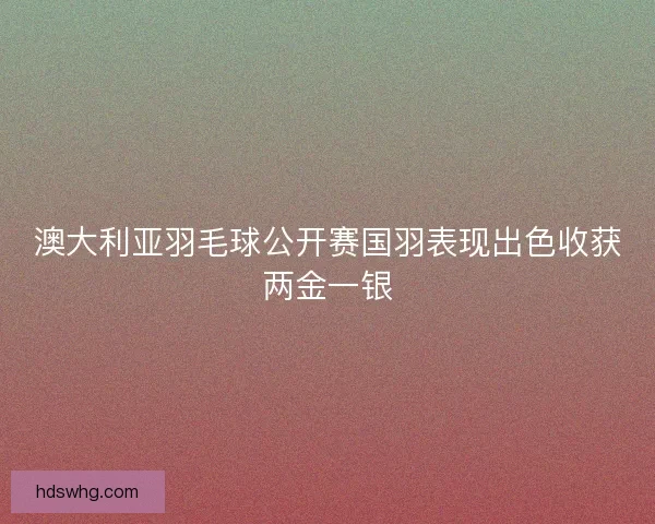 澳大利亚羽毛球公开赛国羽表现出色收获两金一银