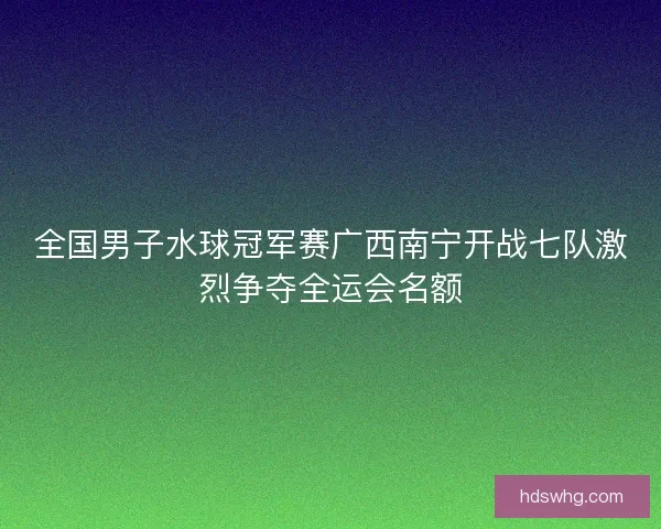 全国男子水球冠军赛广西南宁开战七队激烈争夺全运会名额