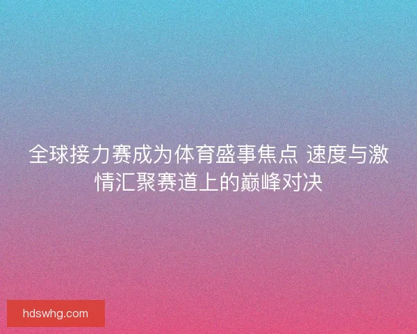 全球接力赛成为体育盛事焦点 速度与激情汇聚赛道上的巅峰对决