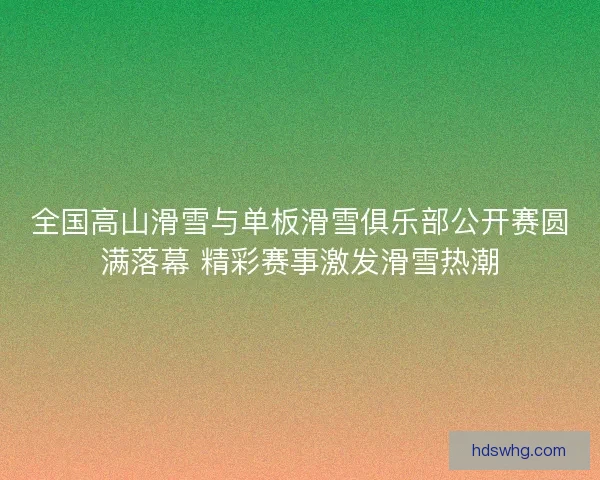 全国高山滑雪与单板滑雪俱乐部公开赛圆满落幕 精彩赛事激发滑雪热潮
