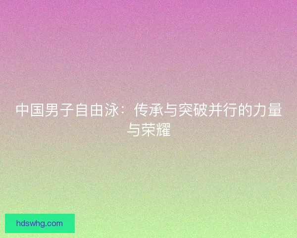 中国男子自由泳：传承与突破并行的力量与荣耀