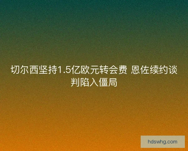 切尔西坚持1.5亿欧元转会费 恩佐续约谈判陷入僵局
