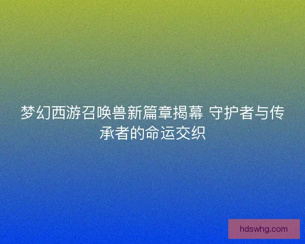 梦幻西游召唤兽新篇章揭幕 守护者与传承者的命运交织